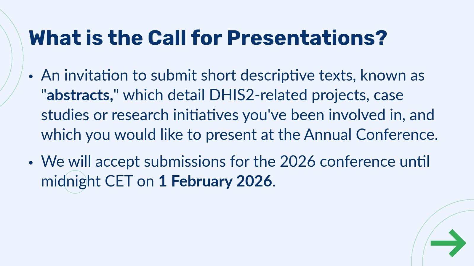 Abstract submission step 1 - What is the Call for Presentations? An invitation to submit short descriptive texts, known as 'abstracts,' which detail DHIS2-related projects, case studies or research initiatives you've been involved in, and which you would like to present at the Annual Conference. •We will accept submissions for the 2026 conference until midnight on 1 February 2026.