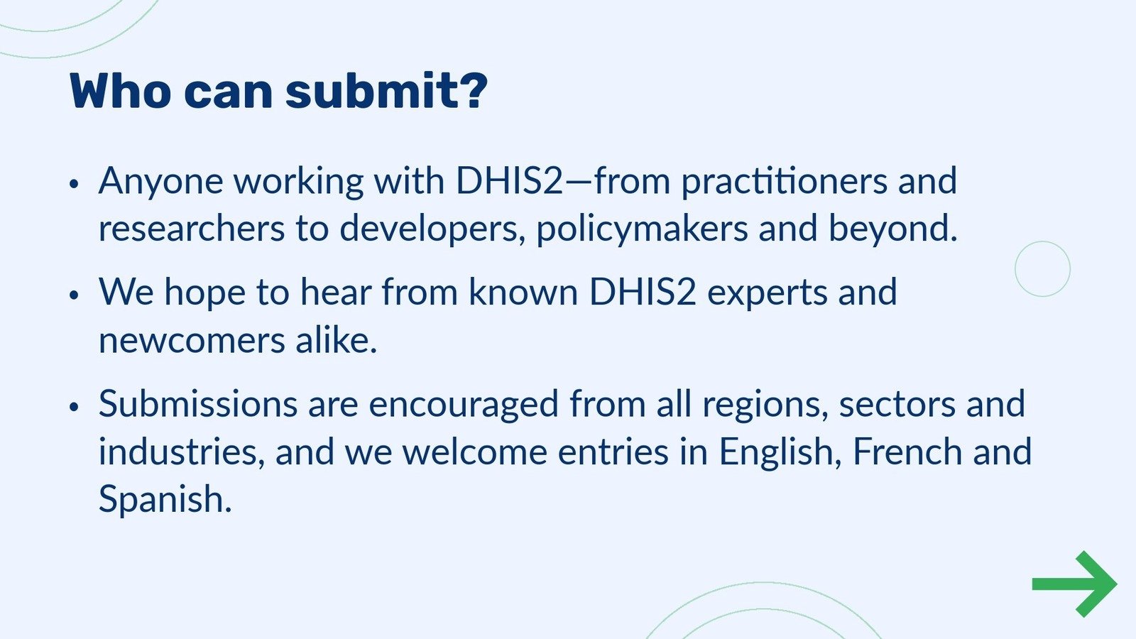 Abstract submission step 2 - Who can submit?
                                            •Anyone working with DHIS2—from practitioners and researchers to developers, policymakers and beyond. •We hope to hear from known DHIS2 experts and newcomers alike. •Submissions are encouraged from all regions, sectors and industries, and we welcome entries in English, French and 
                                            Spanish.