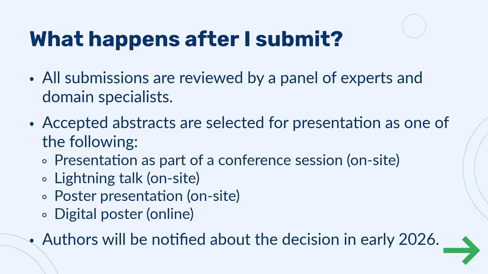 Abstract submission step 4 - What happens after I submit? All submissions are reviewed by a panel of experts and domain specialists. 
                                            Accepted abstracts are selected for presentation as one of 
                                            the following: Presentation aspart ofaconferencesession(on-site) Lightning talk (on-site) Poster presentation (on-site) Digital poster (online) •Authors will be notiﬁed about the decision in early 2026.