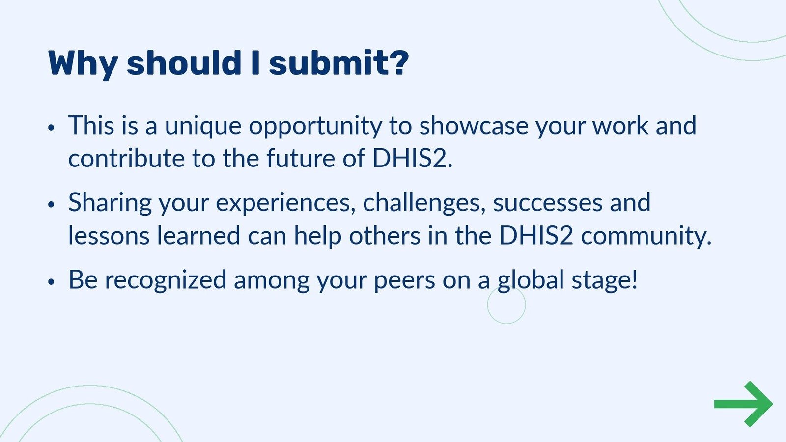 Abstract submission step 5 - Why should I submit?
                                            •This is a unique opportunity to showcase your work and  contribute to the future of DHIS2. •Sharing your experiences, challenges, successes and  lessons learned can help others in the DHIS2 community. •Be recognized among your peers on a global stage!
